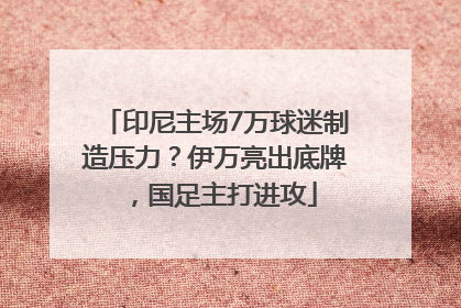 印尼主场7万球迷制造压力？伊万亮出底牌，国足主打进攻