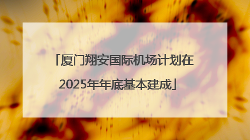 厦门翔安国际机场计划在2025年年底基本建成