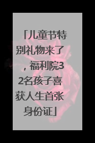 儿童节特别礼物来了，福利院32名孩子喜获人生首张身份证