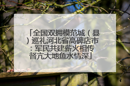 全国双拥模范城（县）巡礼河北省高碑店市：军民共建薪火相传 督亢大地鱼水情深