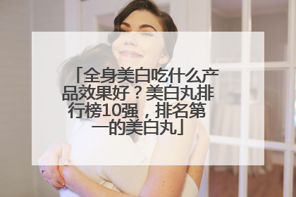 全身美白吃什么产品效果好？美白丸排行榜10强，排名第一的美白丸