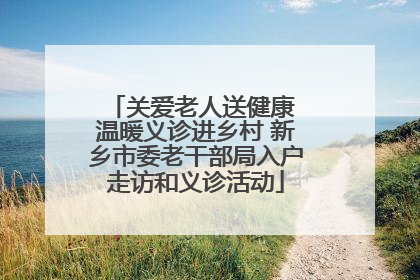 关爱老人送健康 温暖义诊进乡村 新乡市委老干部局入户走访和义诊活动