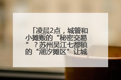 凌晨2点，城管和小摊贩的“秘密交易”？苏州吴江七都镇的“潮汐摊区”让城市管理有了人情味