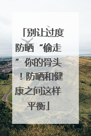 别让过度防晒“偷走”你的骨头！防晒和健康之间这样平衡