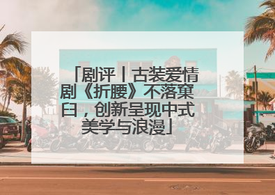 剧评丨古装爱情剧《折腰》不落窠臼，创新呈现中式美学与浪漫