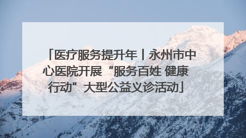 医疗服务提升年丨永州市中心医院开展“服务百姓 健康行动”大型公益义诊活动