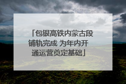 包银高铁内蒙古段铺轨完成 为年内开通运营奠定基础