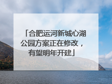 合肥运河新城心湖公园方案正在修改，有望明年开建