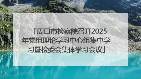 周口市检察院召开2025年党组理论学习中心组集中学习暨检委会集体学习会议
