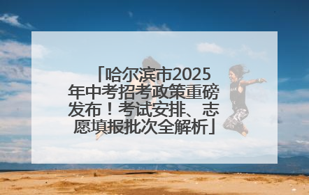 哈尔滨市2025年中考招考政策重磅发布！考试安排、志愿填报批次全解析