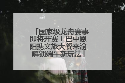 国家级龙舟赛事即将开赛！巴中恩阳携文旅大餐来渝解锁端午新玩法
