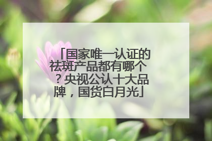国家唯一认证的祛斑产品都有哪个？央视公认十大品牌，国货白月光