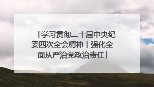 学习贯彻二十届中央纪委四次全会精神丨强化全面从严治党政治责任