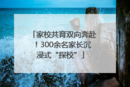 家校共育双向奔赴！300余名家长沉浸式“探校”