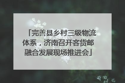完善县乡村三级物流体系，济南召开客货邮融合发展现场推进会