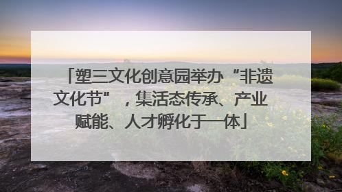 塑三文化创意园举办“非遗文化节”，集活态传承、产业赋能、人才孵化于一体