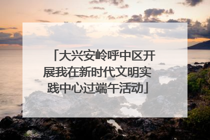大兴安岭呼中区开展我在新时代文明实践中心过端午活动