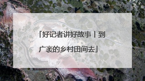 好记者讲好故事丨到广袤的乡村田间去