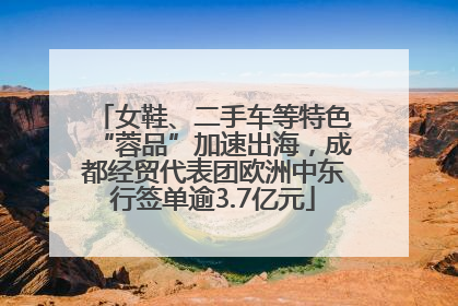 女鞋、二手车等特色“蓉品”加速出海，成都经贸代表团欧洲中东行签单逾3.7亿元