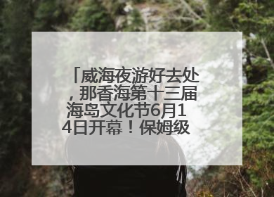 威海夜游好去处，那香海第十三届海岛文化节6月14日开幕！保姆级攻略来啦~