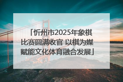 忻州市2025年象棋比赛圆满收官 以棋为媒赋能文化体育融合发展