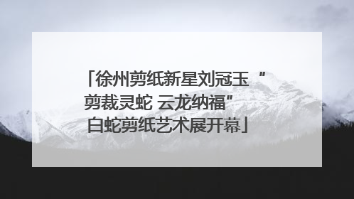 徐州剪纸新星刘冠玉“剪裁灵蛇 云龙纳福” 白蛇剪纸艺术展开幕