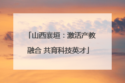山西襄垣：激活产教融合 共育科技英才