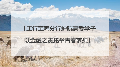工行宝鸡分行护航高考学子 以金融之责托举青春梦想
