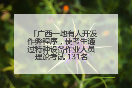 广西一地有人开发作弊程序，使考生通过特种设备作业人员理论考试 131名考生证书被撤销