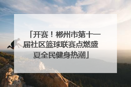 开赛！郴州市第十一届社区篮球联赛点燃盛夏全民健身热潮