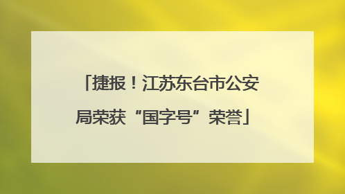 捷报！江苏东台市公安局荣获“国字号”荣誉
