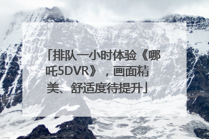 排队一小时体验《哪吒5DVR》，画面精美、舒适度待提升