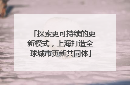 探索更可持续的更新模式，上海打造全球城市更新共同体