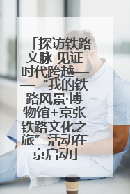 探访铁路文脉 见证时代跨越——“我的铁路风景·博物馆+京张铁路文化之旅”活动在京启动