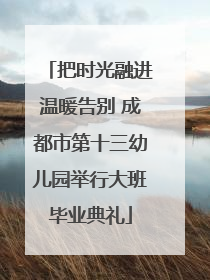 把时光融进温暖告别 成都市第十三幼儿园举行大班毕业典礼