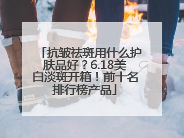 抗皱祛斑用什么护肤品好？6.18美白淡斑开箱！前十名排行榜产品