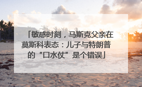 敏感时刻，马斯克父亲在莫斯科表态：儿子与特朗普的“口水仗”是个错误