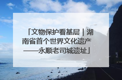 文物保护看基层｜湖南省首个世界文化遗产——永顺老司城遗址