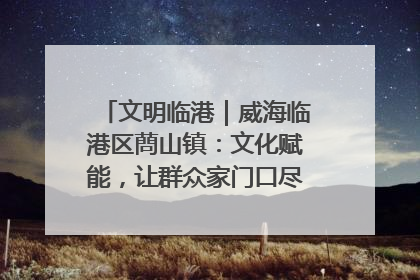 文明临港｜威海临港区蔄山镇：文化赋能，让群众家门口尽享幸福生活