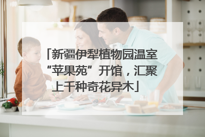 新疆伊犁植物园温室“苹果苑”开馆，汇聚上千种奇花异木