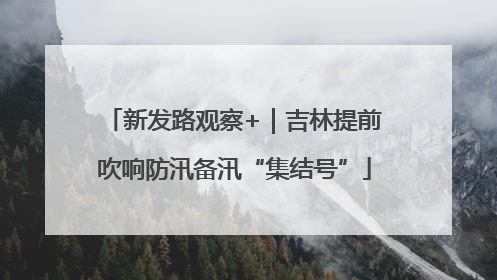 新发路观察+｜吉林提前吹响防汛备汛“集结号”