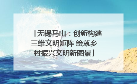 无锡马山：创新构建三维文明矩阵 绘就乡村振兴文明新图景