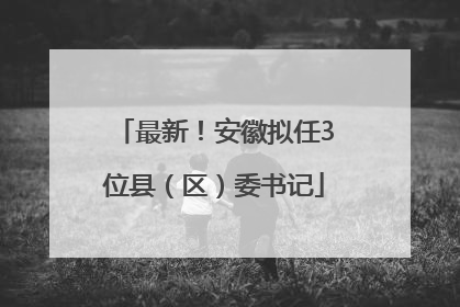 最新！安徽拟任3位县（区）委书记