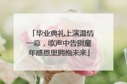 毕业典礼上演温情一幕，歌声中告别童年感恩里拥抱未来