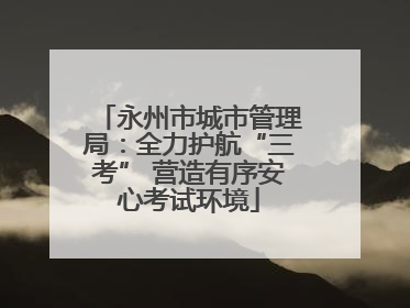 永州市城市管理局：全力护航“三考” 营造有序安心考试环境