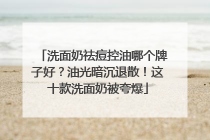洗面奶祛痘控油哪个牌子好？油光暗沉退散！这十款洗面奶被夸爆