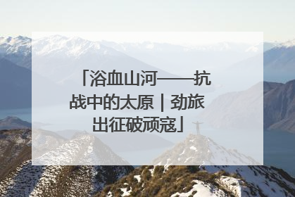 浴血山河——抗战中的太原｜劲旅出征破顽寇