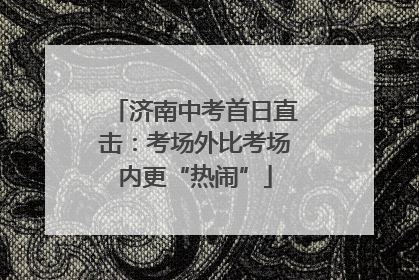 济南中考首日直击：考场外比考场内更“热闹”