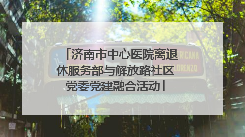 济南市中心医院离退休服务部与解放路社区党委党建融合活动