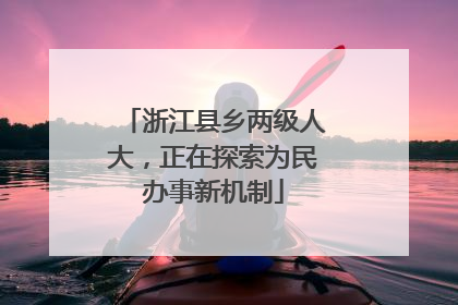 浙江县乡两级人大，正在探索为民办事新机制
